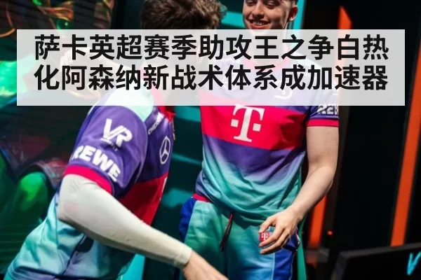 萨卡英超赛季助攻王之争白热化阿森纳新战术体系成加速器