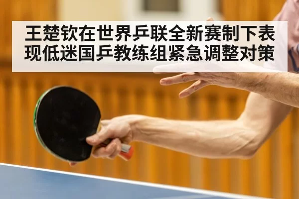 王楚钦在世界乒联全新赛制下表现低迷国乒教练组紧急调整对策