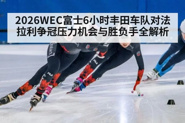 2026WEC富士6小时丰田车队对法拉利争冠压力机会与胜负手全解析